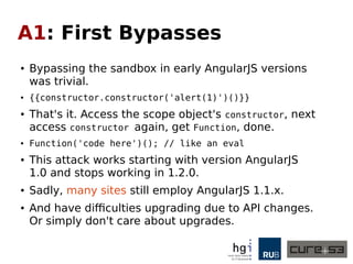 A1: First Bypasses
● Bypassing the sandbox in early AngularJS versions
was trivial.
● {{constructor.constructor('alert(1)')()}}
● That's it. Access the scope object's constructor, next
access constructor again, get Function, done.
● Function('code here')(); // like an eval
● This attack works starting with version AngularJS
1.0 and stops working in 1.2.0.
● Sadly, many sites still employ AngularJS 1.1.x.
● And have difficulties upgrading due to API changes.
Or simply don't care about upgrades.
 
