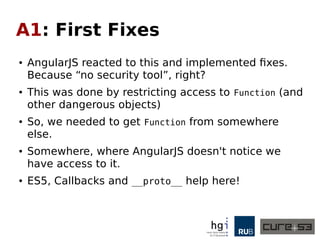 A1: First Fixes
● AngularJS reacted to this and implemented fixes.
Because “no security tool”, right?
● This was done by restricting access to Function (and
other dangerous objects)
● So, we needed to get Function from somewhere
else.
● Somewhere, where AngularJS doesn't notice we
have access to it.
● ES5, Callbacks and __proto__ help here!
 