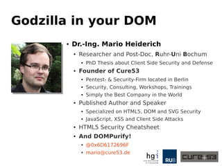 Godzilla in your DOM
● Dr.-Ing. Mario Heiderich
● Researcher and Post-Doc, Ruhr-Uni Bochum
● PhD Thesis about Client Side Security and Defense
● Founder of Cure53
● Pentest- & Security-Firm located in Berlin
● Security, Consulting, Workshops, Trainings
● Simply the Best Company in the World
● Published Author and Speaker
● Specialized on HTML5, DOM and SVG Security
● JavaScript, XSS and Client Side Attacks
● HTML5 Security Cheatsheet
● And DOMPurify!
● @0x6D6172696F
● mario@cure53.de
 