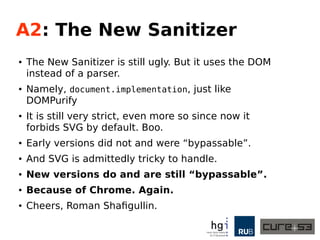A2: The Old Sanitizer
● The Old Sanitizer uses an actual HTML parser from
2008.
● That old thing from John E. Resig.
● It's extremely strict, hard to configure, crashes
literally all the time.
● We published a test-case where you can play with it.
● And it can be bypassed if some likely
prerequisites are met.
● Because of Chrome.
● Also, a friendly hat-tip to Gareth Heyes!
 