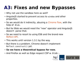 A3: Early CSP Bypasses
● The first spotted bypasses were trivial to say the
least. Just use Framework features.
● Take a website with strong CSP and older AngularJS.
● Find an injection.
● Don't do "onclick="alert(1)"
● But instead do "ng-click="$event.view.alert(1)".
● Because $event leaks window via view.
● This works until version 1.1.5.
 
