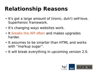 Relationship Reasons
● It's exposing a large amount of ...self-love.
● Superheroic framework.
● It's changing ways websites work.
● It breaks the API often and makes upgrades
harder.
● It assumes to be smarter than HTML and works
with “markup sugar”.
● It will break everything in upcoming version 2.0.
● We saw yesterday how that will look like.
 