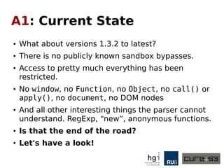 A1: Current State
● What about versions 1.3.2 to latest?
● Any publicly known sandbox bypasses?
● Access to pretty much everything has been
restricted.
● No window, no Function, no Object, no call() or
apply(), no document, no DOM nodes
● And all other interesting things the parser cannot
understand. RegExp, “new”, anonymous functions.
● Is that the end of the road?
● Let's have a look!
 