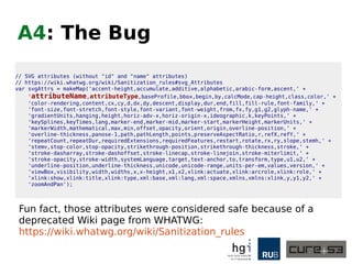 A4: Attacking the Code-Base
● What does an attacker do if no exploitable bugs
can be found?
● Of course. We attack the project itself.
● And use the power of open source to introduce
changes that cause the bugs we want.
● And thereby get both praise for reporting a bug
and the desired exploit for free.
● We did that to AngularJS.
● Google Security knew in advance,
AngularJS did not.
 