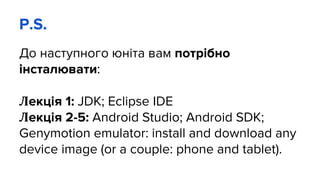 P.S.
До наступного юніта вам потрібно
інсталювати:
Лекція 1: JDK; Eclipse IDE
Лекція 2-5: Android Studio; Android SDK;
Genymotion emulator: install and download any
device image (or a couple: phone and tablet).
 