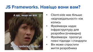 JS Frameworks. Навіщо вони вам?
• Client-side має більше
«відповідальності» ніж
колись
• Фреймворк надає
інфраструктуру для
розробки (очевидно)
• Фреймворк пропагує
певні підходи і стандарти
• Він може спростити
життя розробника
 