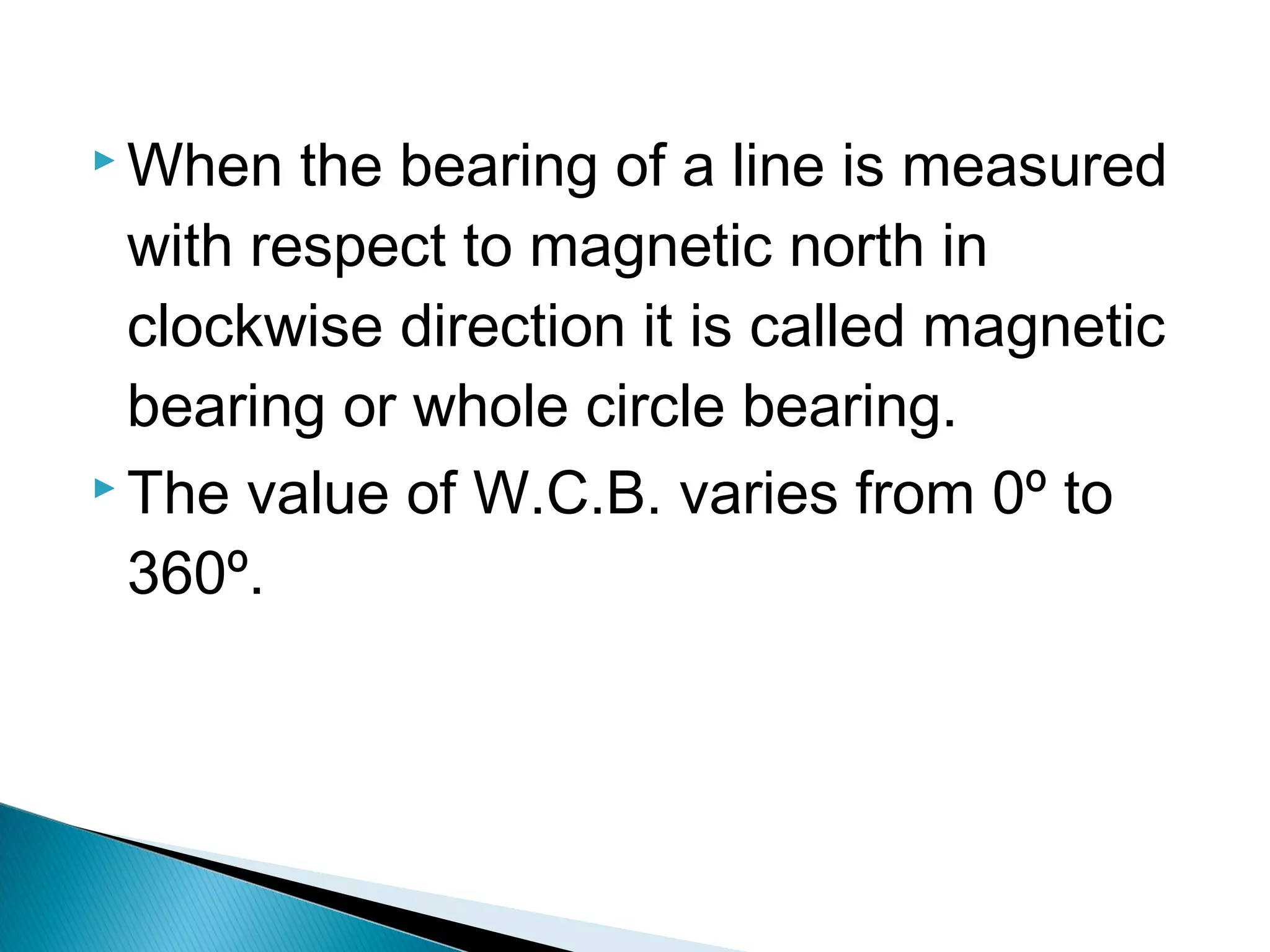 When the bearing of a line is measured
with respect to magnetic north in
clockwise direction it is called magnetic
bearing or whole circle bearing.
 The value of W.C.B. varies from 0º to
360º.
 