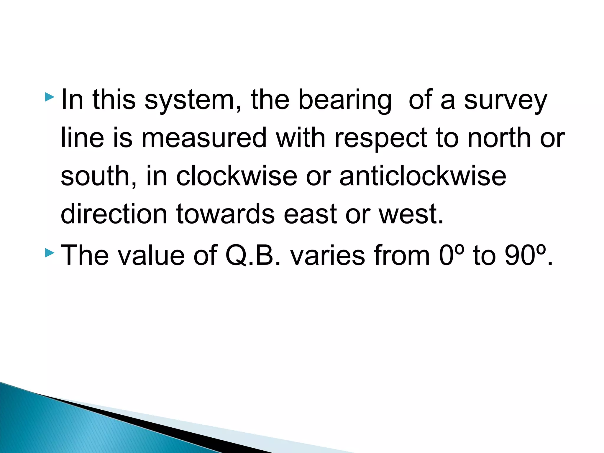  In this system, the bearing of a survey
line is measured with respect to north or
south, in clockwise or anticlockwise
direction towards east or west.
 The value of Q.B. varies from 0º to 90º.
 