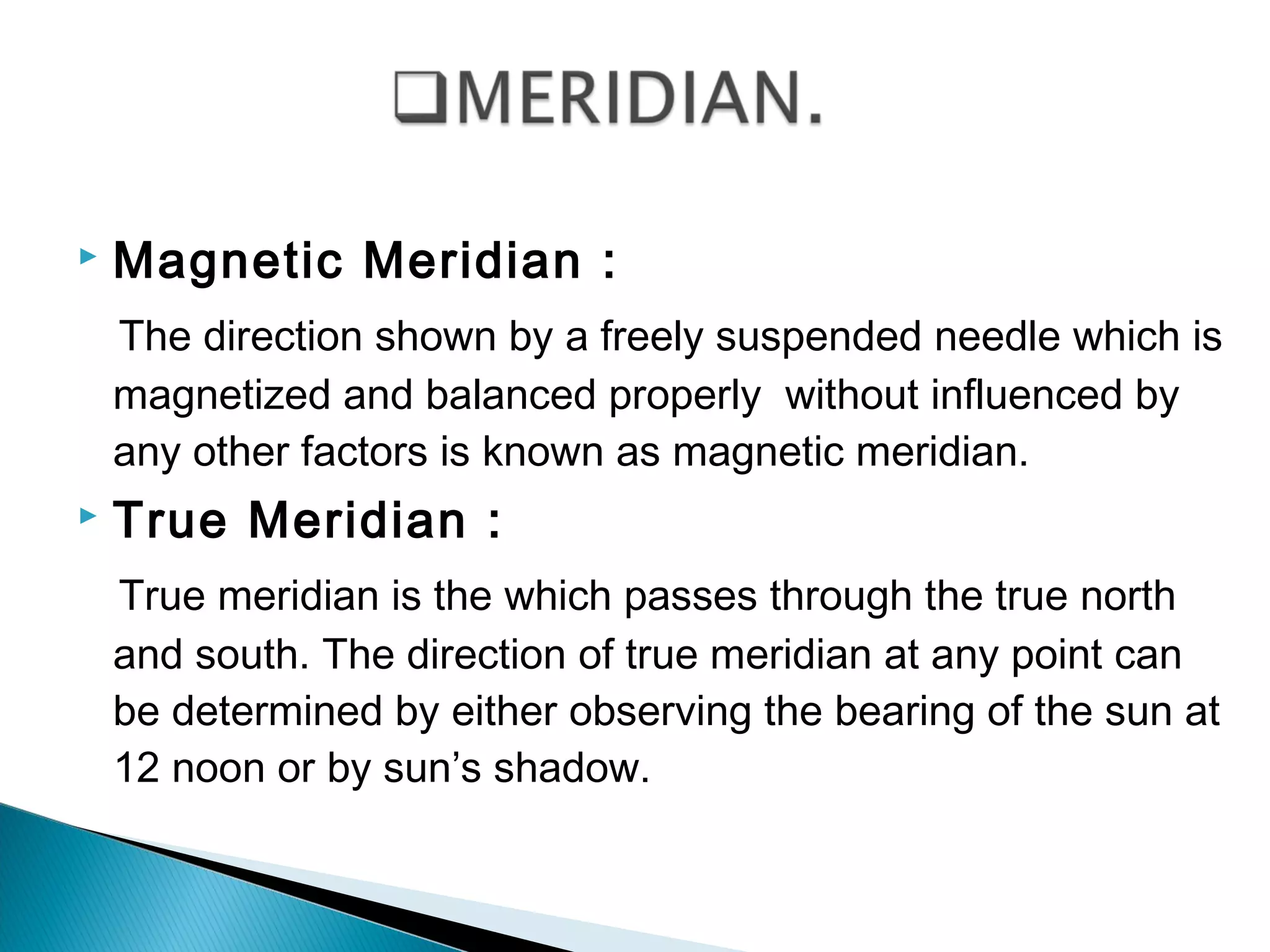 Magnetic Meridian :
The direction shown by a freely suspended needle which is
magnetized and balanced properly without influenced by
any other factors is known as magnetic meridian.
 True Meridian :
True meridian is the which passes through the true north
and south. The direction of true meridian at any point can
be determined by either observing the bearing of the sun at
12 noon or by sun’s shadow.
 