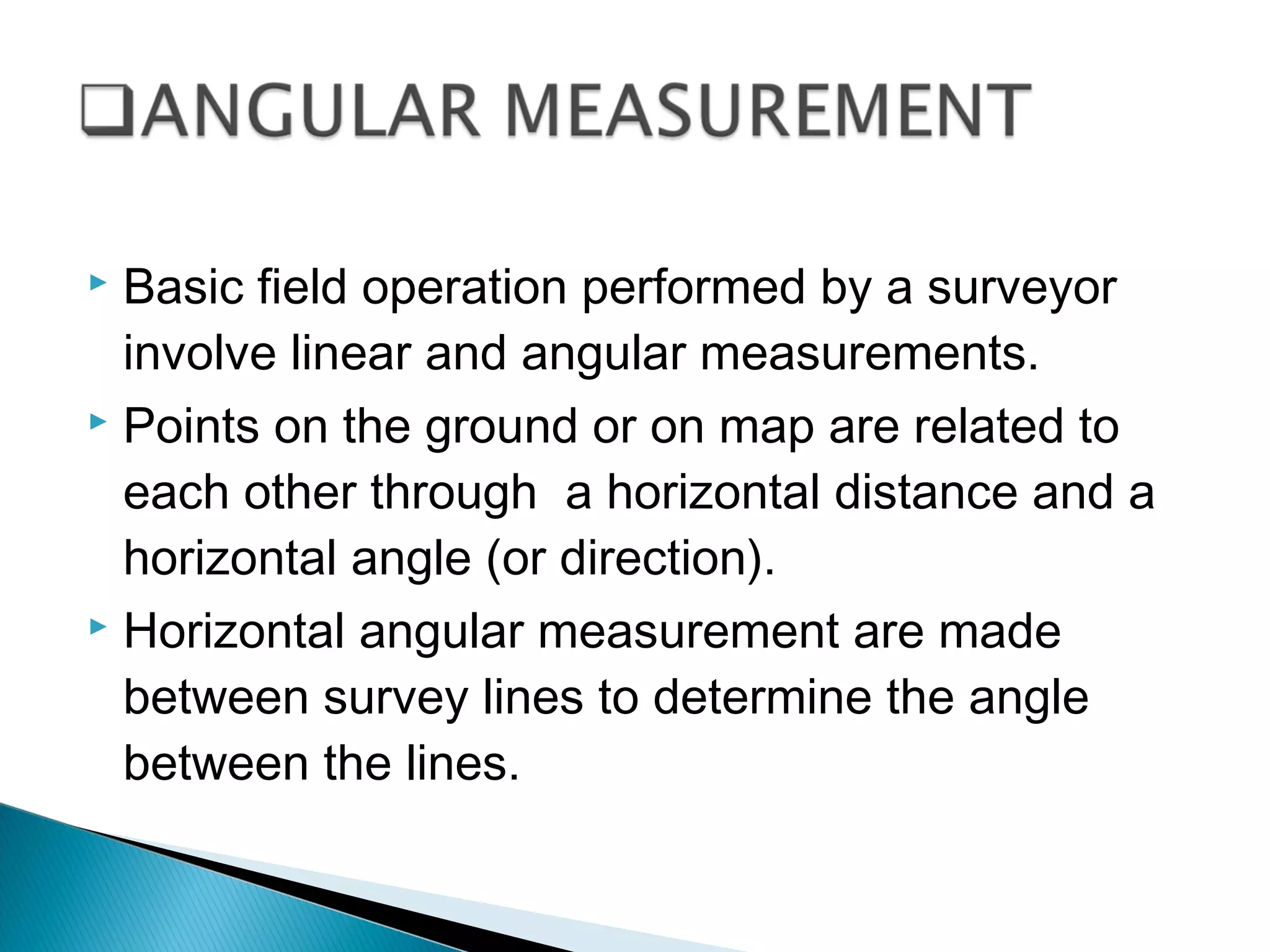  Basic field operation performed by a surveyor
involve linear and angular measurements.
 Points on the ground or on map are related to
each other through a horizontal distance and a
horizontal angle (or direction).
 Horizontal angular measurement are made
between survey lines to determine the angle
between the lines.
 