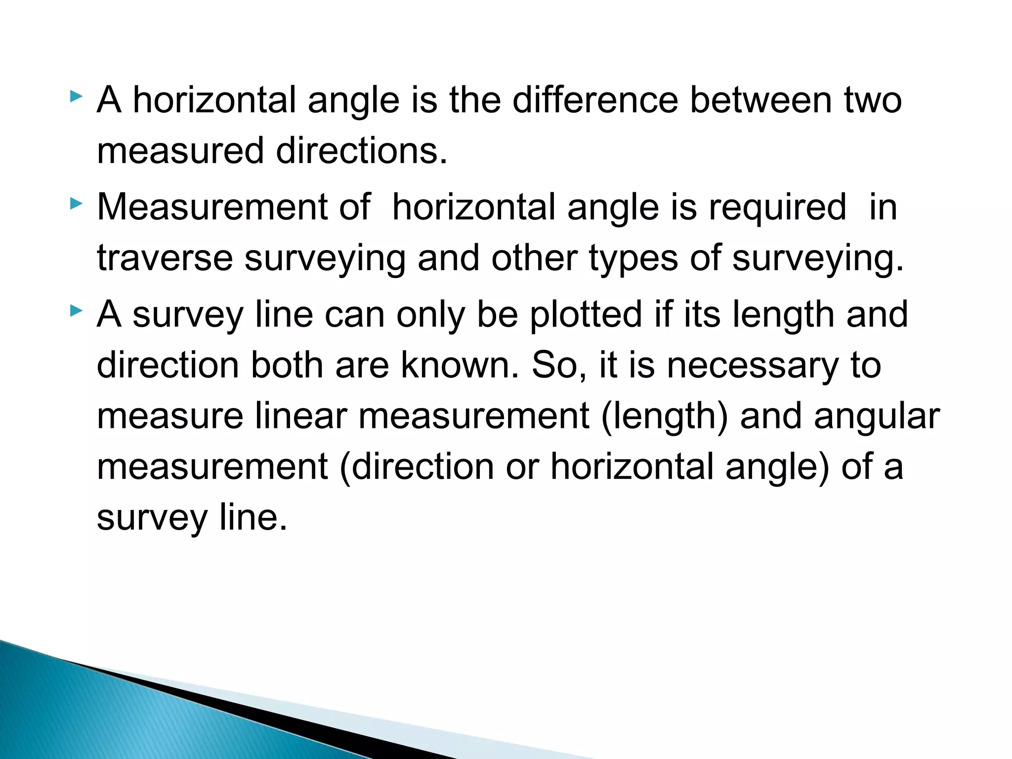  A horizontal angle is the difference between two
measured directions.
 Measurement of horizontal angle is required in
traverse surveying and other types of surveying.
 A survey line can only be plotted if its length and
direction both are known. So, it is necessary to
measure linear measurement (length) and angular
measurement (direction or horizontal angle) of a
survey line.
 