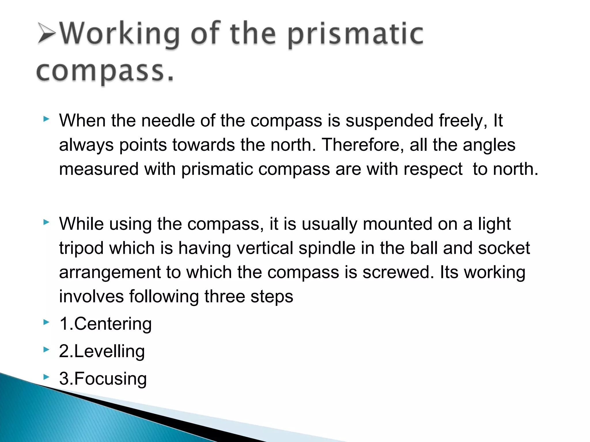  When the needle of the compass is suspended freely, It
always points towards the north. Therefore, all the angles
measured with prismatic compass are with respect to north.
 While using the compass, it is usually mounted on a light
tripod which is having vertical spindle in the ball and socket
arrangement to which the compass is screwed. Its working
involves following three steps
 1.Centering
 2.Levelling
 3.Focusing
 