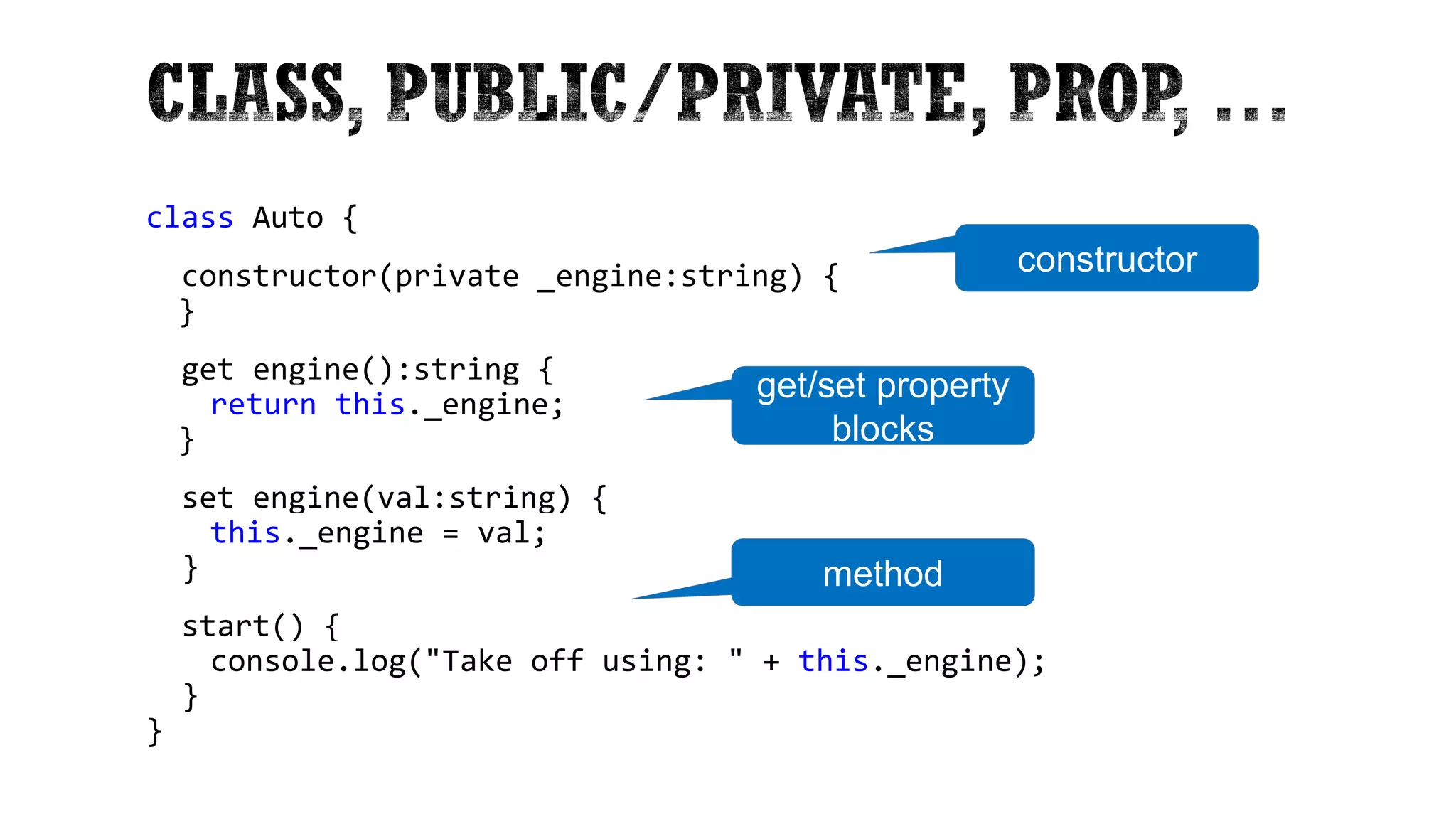 class Auto { constructor(private _engine:string) { } get engine():string { return this._engine; } set engine(val:string) { this._engine = val; } start() { console.log("Take off using: " + this._engine); } } constructor get/set property blocks method 
