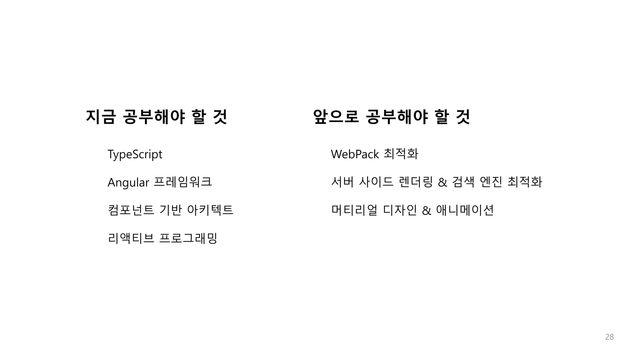 28
지금 공부해야 할 것
TypeScript
Angular 프레임워크
컴포넌트 기반 아키텍트
리액티브 프로그래밍
앞으로 공부해야 할 것
WebPack 최적화
서버 사이드 렌더링 & 검색 엔진 최적화
머티리얼 디자인 & 애니메이션
 