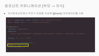 ● 자식컴포넌트에서 부모가 전달할 속성에 @Input() 데코레이터를 사용
컴포넌트 커뮤니케이션 (부모 → 자식)
import {Component, Input, OnInit} from '@angular/core';
import {Todo} from '../../share/todo.model';
@Component({
selector: 'app-todo',
template: `
<input type="checkbox" [checked]="todo.done"> <label>{{ todo.text }}</label>
`,
styles: [`...`] // 생략
})
export class TodoComponent {
@Input() todo: Todo;
constructor() { }
}
 