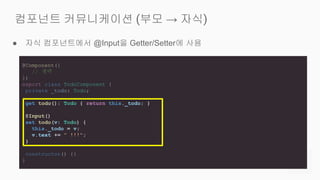● 자식 컴포넌트에서 @Input을 Getter/Setter에 사용
컴포넌트 커뮤니케이션 (부모 → 자식)
@Component({
// 생략
})
export class TodoComponent {
private _todo: Todo;
get todo(): Todo { return this._todo; }
@Input()
set todo(v: Todo) {
this._todo = v;
v.text += " !!!";
}
constructor() {}
}
 