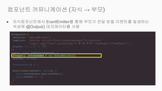 ● 자식컴포넌트에서 EventEmitter를 통해 부모가 전달 받을 이벤트를 발생하는
속성에 @Output() 데코레이터를 사용
컴포넌트 커뮤니케이션 (자식 → 부모)
@Component({
selector: 'app-add-todo' ,
template: `<button (click)="btnClicked(newText)">+</button>
<input type="text" placeholder=" 할 일 추가" [(ngModel)]="newText">` ,
styles: ['...'] // 생략
})
export class AddTodoComponent {
@Output() onTodoAdded = new EventEmitter();
newText: string;
constructor () { }
btnClicked(newText: string) {
this.onTodoAdded .emit(newText);
this.newText = '';
}
}
 