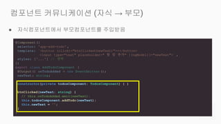 ● 자식컴포넌트에서 부모컴포넌트를 주입받음
컴포넌트 커뮤니케이션 (자식 → 부모)
@Component({
selector: 'app-add-todo' ,
template: `<button (click)="btnClicked(newText)">+</button>
<input type="text" placeholder=" 할 일 추가" [(ngModel)]="newText">` ,
styles: ['...'] // 생략
})
export class AddTodoComponent {
@Output() onTodoAdded = new EventEmitter ();
newText: string;
constructor(private todosComponent: TodosComponent) { }
btnClicked(newText: string) {
// this.onTodoAdded.emit(newText);
this.todosComponent.addTodo(newText);
this.newText = '';
}
}
 