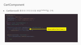 ● CartService를 통하여 카트아이템 배열CartItem[]
을 구독
CartComponent
@Component({
selector: 'app-cart',
templateUrl: './cart.component.html' ,
styleUrls: ['./cart.component.css' ]
})
export class CartComponent {
cart: CartItem[] = [];
constructor (private cartService : CartService ) {
this.cartService .cartItems
.subscribe(v => this.cart = v)
}
remove(cartItem: CartItem) {
this.cartService .remove(cartItem);
}
// 생략
}
Observable<CartItem[]>
 