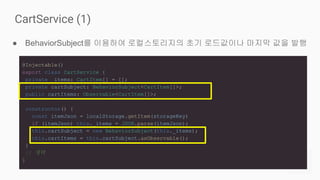 ● BehaviorSubject를 이용하여 로컬스토리지의 초기 로드값이나 마지막 값을 발행
CartService (1)
@Injectable()
export class CartService {
private _items: CartItem[] = [];
private cartSubject: BehaviorSubject<CartItem[]>;
public cartItems: Observable<CartItem[]>;
constructor() {
const itemJson = localStorage.getItem(storageKey)
if (itemJson) this._items = JSON.parse(itemJson);
this.cartSubject = new BehaviorSubject(this._items);
this.cartItems = this.cartSubject.asObservable();
}
// 생략
}
 