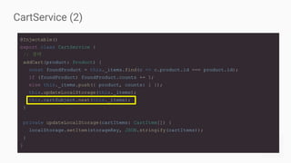 CartService (2)
@Injectable()
export class CartService {
// 생략
addCart(product: Product) {
const foundProduct = this._items.find(c => c.product.id === product.id);
if (foundProduct) foundProduct.counts += 1;
else this._items.push({ product, counts: 1 });
this.updateLocalStorage(this._items);
this.cartSubject.next(this._items);
}
private updateLocalStorage(cartItems: CartItem[]) {
localStorage.setItem(storageKey, JSON.stringify(cartItems));
}
}
 