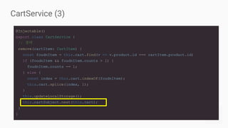 CartService (3)
@Injectable()
export class CartService {
// 생략
remove(cartItem: CartItem) {
const foudnItem = this.cart.find(v => v.product.id === cartItem.product.id)
if (foudnItem && foudnItem.counts > 1) {
foudnItem.counts -= 1;
} else {
const index = this.cart.indexOf(foudnItem);
this.cart.splice(index, 1);
}
this.updateLocalStorage();
this.cartSubject.next(this.cart);
}
}
 