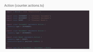 Action (counter.actions.ts)
import { Action } from '@ngrx/store';
export const INCREMENT = '[Counter] Increment';
export const DECREMENT = '[Counter] Decrement';
export const RESET = '[Counter] Reset';
export class Increment implements Action {
readonly type = INCREMENT;
}
export class Decrement implements Action {
readonly type = DECREMENT;
}
export class Reset implements Action {
readonly type = RESET;
constructor(public payload: number) {}
}
export type All = Increment | Decrement | Reset;
 