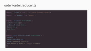 import { Order } from '../../models/order.model';
import * as moment from 'moment';
export interface OrderState {
orders: Order[];
selectedOrder: Order;
from: Date;
to: Date;
}
export const initialState: OrderState = {
orders: [],
selectedOrder: null,
from: moment().toDate(),
to: moment().startOf('day').toDate()
};
order/order.reducer.ts
 