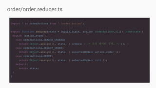 import * as orderActions from './order.action';
export function reducer(state = initialState, action: orderActions.All): OrderState {
switch (action.type) {
case orderActions.SEARCH_ORDERS:
return Object.assign({}, state, { orders: [ /* 오더 데이터 생략… */ ]);
case orderActions.SELECT_ORDER:
return Object.assign({}, state, { selectedOrder: action.order });
case orderActions.RESET:
return Object.assign({}, state, { selectedOrder: null });
default:
return state;
}
}
order/order.reducer.ts
 