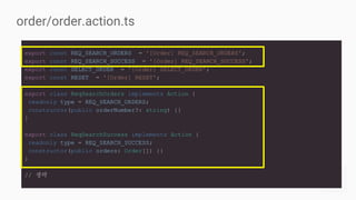export const REQ_SEARCH_ORDERS = '[Order] REQ_SEARCH_ORDERS';
export const REQ_SEARCH_SUCCESS = '[Order] REQ_SEARCH_SUCCESS';
export const SELECT_ORDER = '[Order] SELECT_ORDER';
export const RESET = '[Order] RESET';
export class ReqSearchOrders implements Action {
readonly type = REQ_SEARCH_ORDERS;
constructor(public orderNumber?: string) {}
}
export class ReqSearchSuccess implements Action {
readonly type = REQ_SEARCH_SUCCESS;
constructor(public orders: Order[]) {}
}
// 생략
order/order.action.ts
 