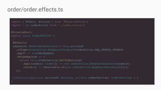 import { Effect, Actions } from '@ngrx/effects';
import * as orderAction from './order.action';
@Injectable()
export class OrderEffects {
@Effect()
request$: Observable<Action> = this.actions$
.ofType<orderAction.ReqSearchOrders>(orderAction.REQ_SEARCH_ORDERS)
.map(v => v.orderNumber)
.mergeMap(num => {
return this.orderService.getOrders(num)
.map((orders: Order[]) => new orderAction.ReqSearchSuccess(orders))
.catch(() => Observable.of(new orderAction.ReqSearchSuccess([])));
});
constructor(private actions$: Actions, private orderService: OrderService) { }
}
order/order.effects.ts
 