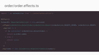 import * as salesAction from '../sales/sales.action';
@Effect()
forward$: Observable<Action> = this.actions$
.ofType<orderAction.SelectOrder|orderAction.Reset>(orderAction.SELECT_ORDER, orderAction.RESET)
.map((a) => {
if (a instanceof orderAction.SelectOrder) {
return a.order.name;
} else {
return null;
}
})
.map(name => new salesAction.ReqGivenItemSales(name));
order/order.effects.ts
 