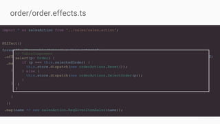 import * as salesAction from '../sales/sales.action';
@Effect()
forward$: Observable<Action> = this.actions$
.ofType<orderAction.SelectOrder|orderAction.Reset>(orderAction.SELECT_ORDER, orderAction.RESET)
.map((a) => {
if (a instanceof orderAction.SelectOrder) {
return a.order.name;
} else {
return null;
}
})
.map(name => new salesAction.ReqGivenItemSales(name));
order/order.effects.ts
// TableComponent
select(p: Order) {
if (p === this.selectedOrder) {
this.store.dispatch(new orderActions.Reset());
} else {
this.store.dispatch(new orderActions.SelectOrder(p));
}
}
}
 