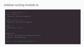 sidebar-routing.module.ts
const routes: Routes = [{
path: 'events',
component: EventListComponent
}, {
path: 'events/:num',
component: EventDetailComponent
}, {
path: '',
redirectTo: 'events'
}];
@NgModule({
imports: [RouterModule.forChild(routes)],
exports: [RouterModule]
})
export class SidebarRoutingModule { }
 