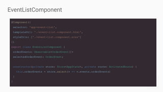EventListComponent
@Component({
selector: 'app-event-list',
templateUrl: './event-list.component.html',
styleUrls: ['./event-list.component.scss']
})
export class EventListComponent {
orderEvents: Observable<OrderEvent[]>
selectedOrderEvent: OrderEvent;
constructor(private store: Store<AppState>, private route: ActivatedRoute) {
this.orderEvents = store.select(v => v.events.orderEvents)
}
}
 