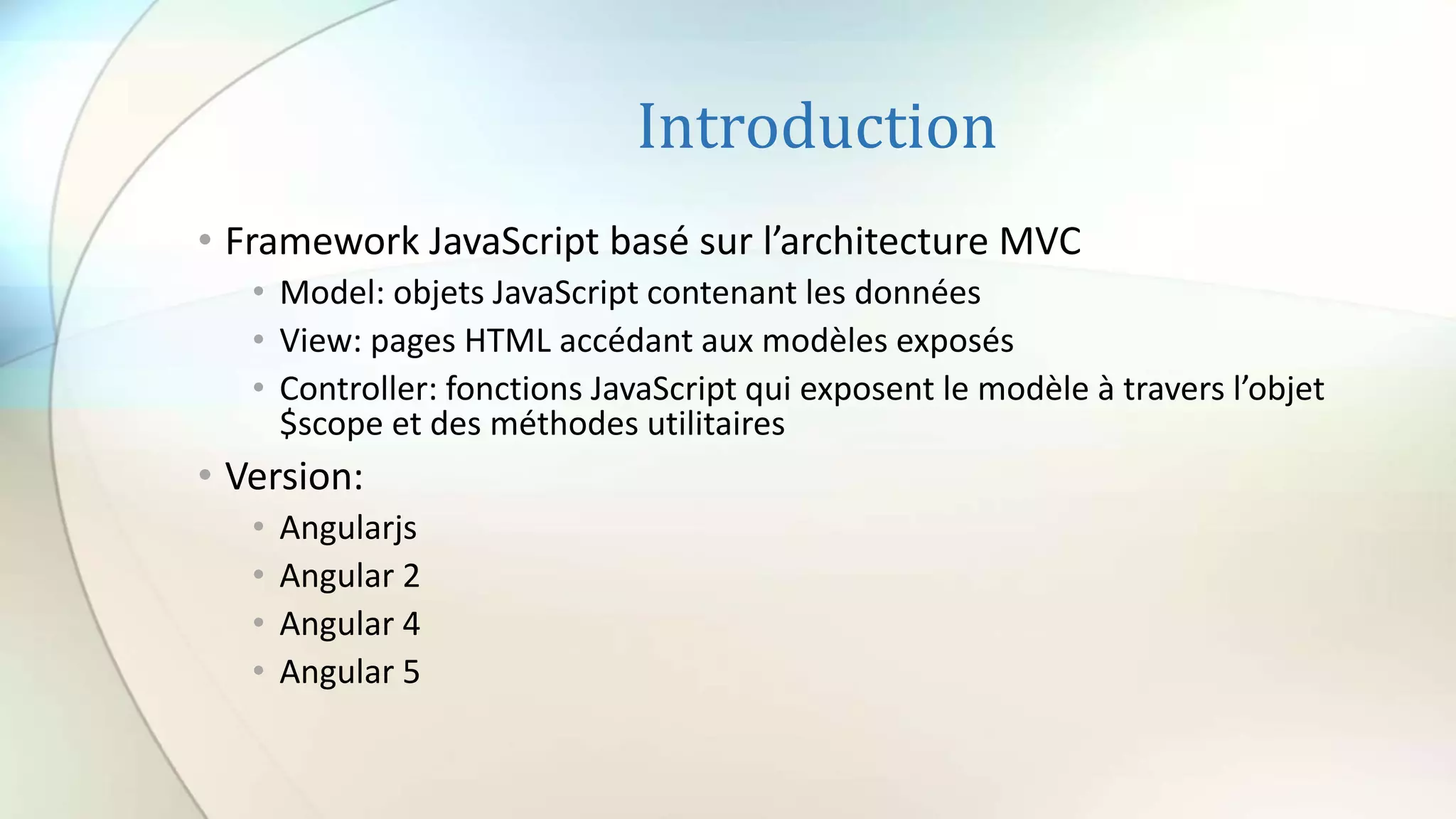 Introduction
• Framework JavaScript basé sur l’architecture MVC
• Model: objets JavaScript contenant les données
• View: pages HTML accédant aux modèles exposés
• Controller: fonctions JavaScript qui exposent le modèle à travers l’objet
$scope et des méthodes utilitaires
• Version:
• Angularjs
• Angular 2
• Angular 4
• Angular 5
 