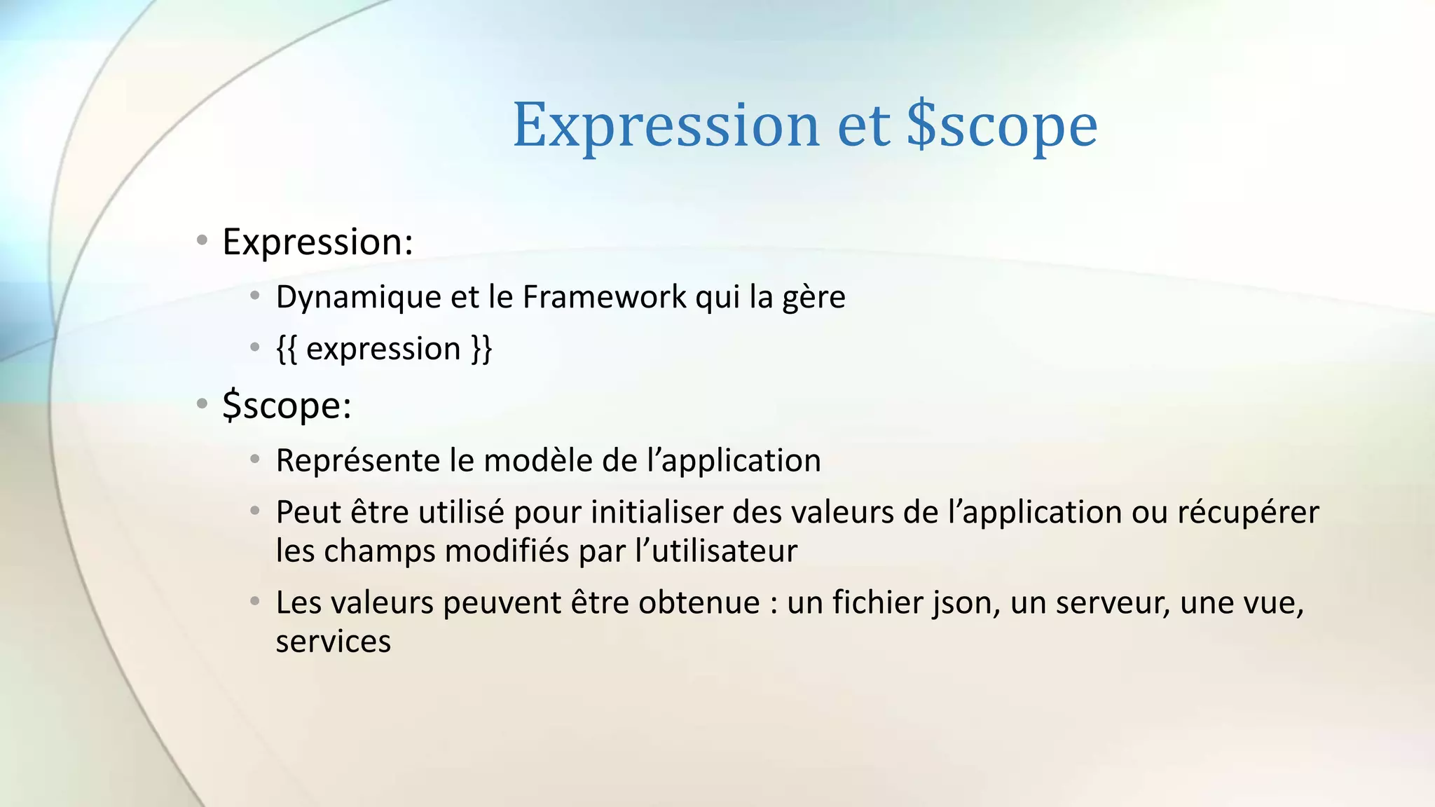 Expression et $scope
• Expression:
• Dynamique et le Framework qui la gère
• {{ expression }}
• $scope:
• Représente le modèle de l’application
• Peut être utilisé pour initialiser des valeurs de l’application ou récupérer
les champs modifiés par l’utilisateur
• Les valeurs peuvent être obtenue : un fichier json, un serveur, une vue,
services
 