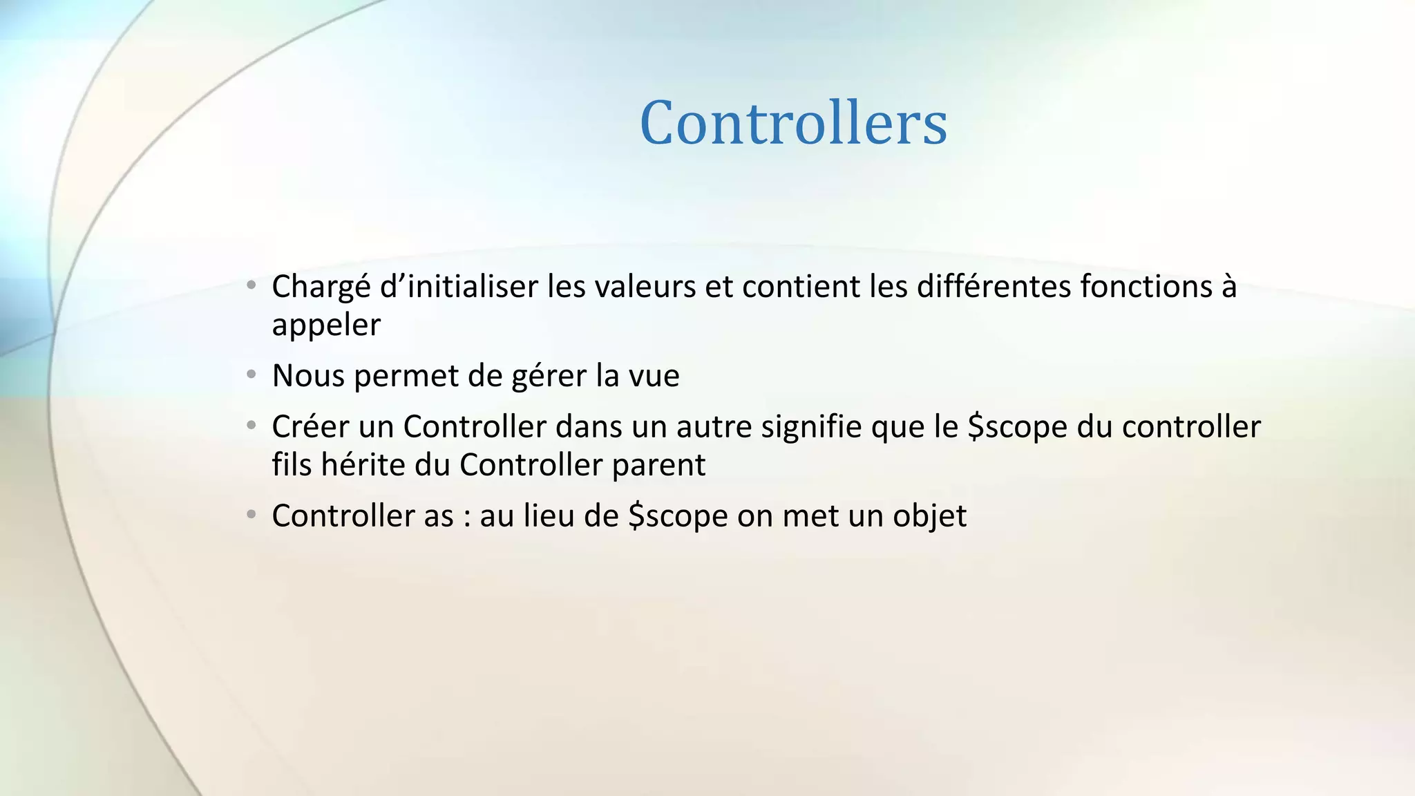 Controllers
• Chargé d’initialiser les valeurs et contient les différentes fonctions à
appeler
• Nous permet de gérer la vue
• Créer un Controller dans un autre signifie que le $scope du controller
fils hérite du Controller parent
• Controller as : au lieu de $scope on met un objet
 