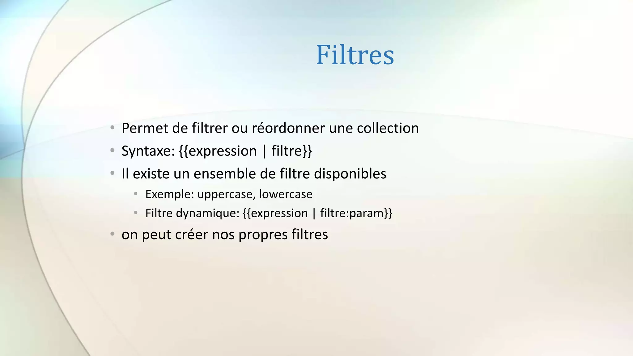 Filtres
• Permet de filtrer ou réordonner une collection
• Syntaxe: {{expression | filtre}}
• Il existe un ensemble de filtre disponibles
• Exemple: uppercase, lowercase
• Filtre dynamique: {{expression | filtre:param}}
• on peut créer nos propres filtres
 