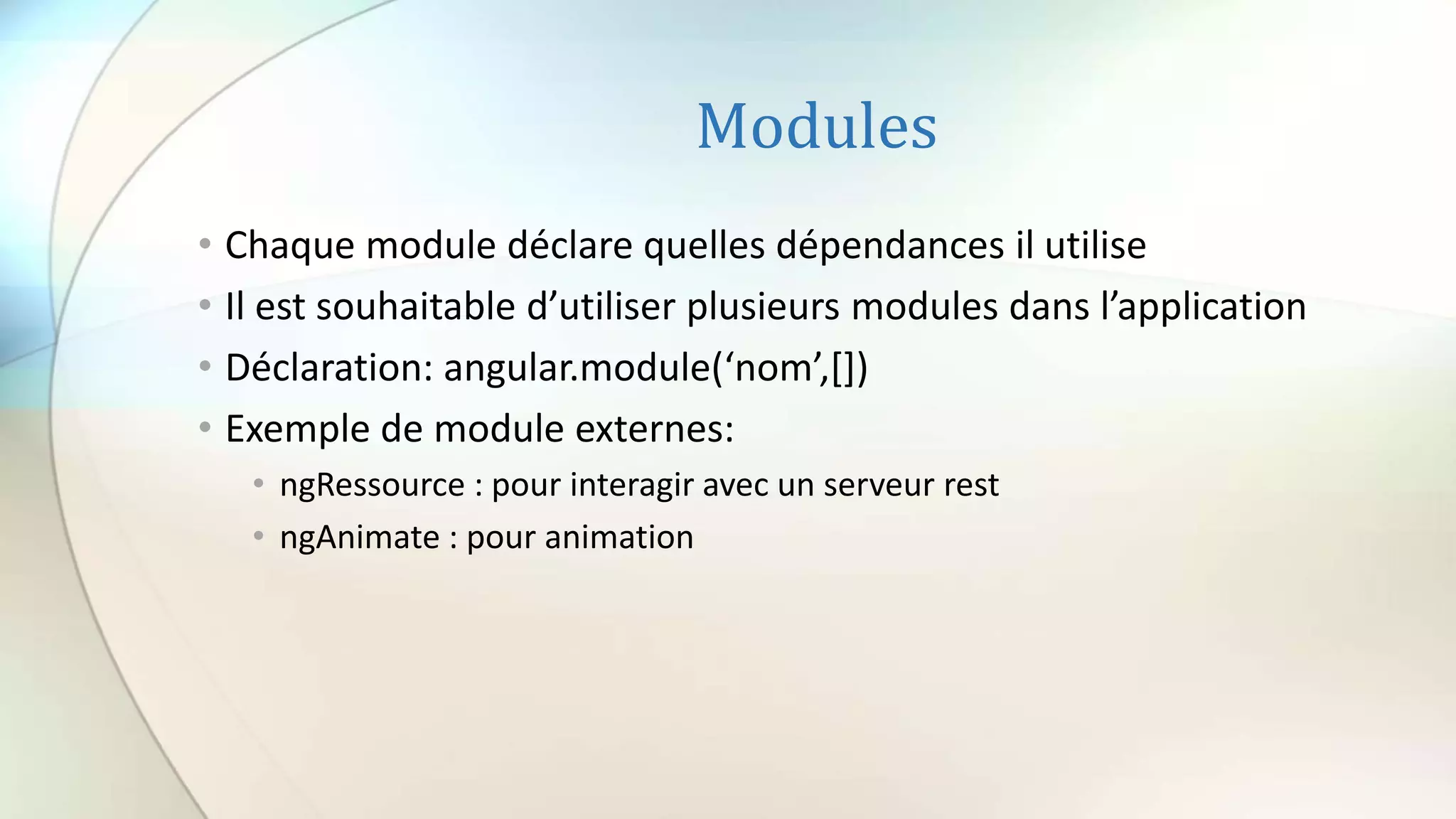 Modules
• Chaque module déclare quelles dépendances il utilise
• Il est souhaitable d’utiliser plusieurs modules dans l’application
• Déclaration: angular.module(‘nom’,[])
• Exemple de module externes:
• ngRessource : pour interagir avec un serveur rest
• ngAnimate : pour animation
 