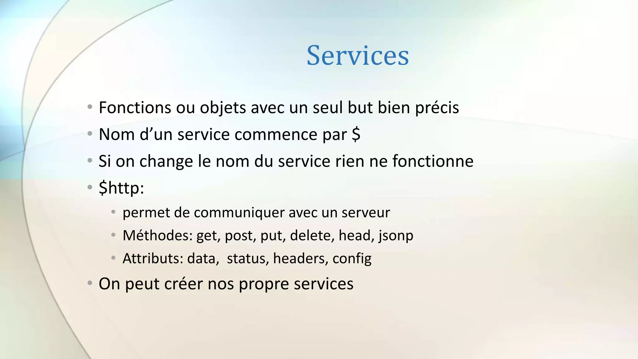 Services
• Fonctions ou objets avec un seul but bien précis
• Nom d’un service commence par $
• Si on change le nom du service rien ne fonctionne
• $http:
• permet de communiquer avec un serveur
• Méthodes: get, post, put, delete, head, jsonp
• Attributs: data, status, headers, config
• On peut créer nos propre services
 