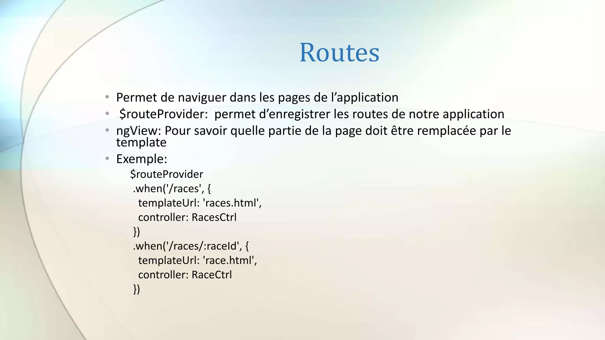 Routes
• Permet de naviguer dans les pages de l’application
• $routeProvider: permet d’enregistrer les routes de notre application
• ngView: Pour savoir quelle partie de la page doit être remplacée par le
template
• Exemple:
$routeProvider
.when('/races', {
templateUrl: 'races.html',
controller: RacesCtrl
})
.when('/races/:raceId', {
templateUrl: 'race.html',
controller: RaceCtrl
})
 