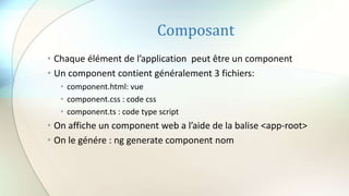 Composant
• Chaque élément de l’application peut être un component
• Un component contient généralement 3 fichiers:
• component.html: vue
• component.css : code css
• component.ts : code type script
• On affiche un component web a l’aide de la balise <app-root>
• On le génére : ng generate component nom
 