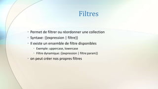 Filtres
• Permet de filtrer ou réordonner une collection
• Syntaxe: {{expression | filtre}}
• Il existe un ensemble de filtre disponibles
• Exemple: uppercase, lowercase
• Filtre dynamique: {{expression | filtre:param}}
• on peut créer nos propres filtres
 