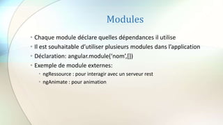 Modules
• Chaque module déclare quelles dépendances il utilise
• Il est souhaitable d’utiliser plusieurs modules dans l’application
• Déclaration: angular.module(‘nom’,[])
• Exemple de module externes:
• ngRessource : pour interagir avec un serveur rest
• ngAnimate : pour animation
 