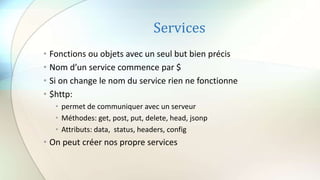 Services
• Fonctions ou objets avec un seul but bien précis
• Nom d’un service commence par $
• Si on change le nom du service rien ne fonctionne
• $http:
• permet de communiquer avec un serveur
• Méthodes: get, post, put, delete, head, jsonp
• Attributs: data, status, headers, config
• On peut créer nos propre services
 